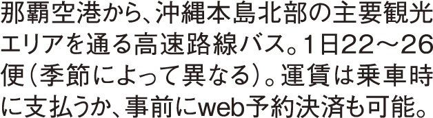 那覇空港から、沖縄本島北部の主要観光エリアを通る高速路線バス。１日22〜26便（季節によって異なる）。運賃は乗車時に支払うか、事前にweb予約決済も可能。