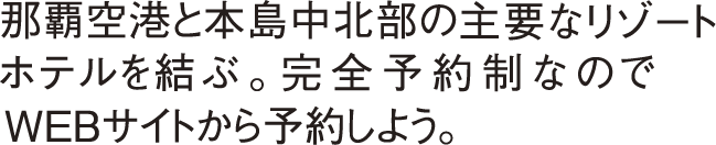 那覇空港と本島中北部の主要なリゾートホテルを結ぶ。完全予約制なのでWEBサイトから予約しよう。