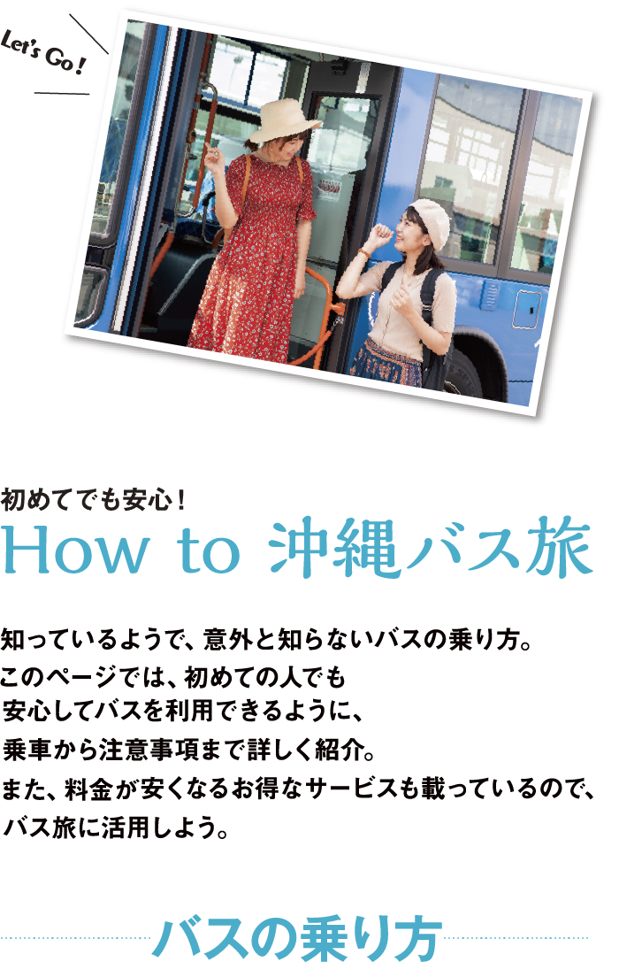 How to 沖縄バス旅 知っているようで、意外と知らないバスの乗り方。このページでは、初めての人でも安心してバスを利用できるように、乗車から注意事項まで詳しく紹介。また、料金が安くなるお得なサービスも載っているので、バス旅に活用しよう。 