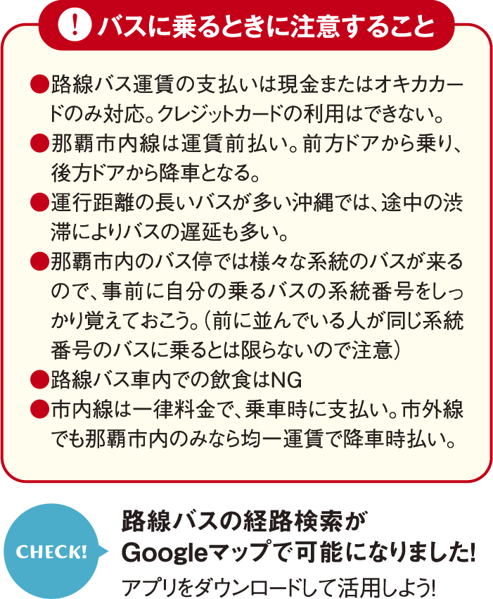 ●路線バス運賃の支払いは現金またはオキカカードのみ対応。クレジットカードの利用はできない。●那覇市内線は運賃前払い。前方ドアから乗り、後方ドアから降車となる。●運行距離の長いバスが多い沖縄では、途中の渋滞によりバスの遅延も多い。●那覇市内のバス停では様々な系統のバスが来るので、事前に自分の乗るバスの系統番号をしっかり覚えておこう。（前に並んでいる人が同じ系統番号のバスに乗るとは限らないので注意）●路線バス車内での飲食はNG●市内線は一律料金で、乗車時に支払い。市外線でも那覇市内のみなら均一運賃で降車時払い。