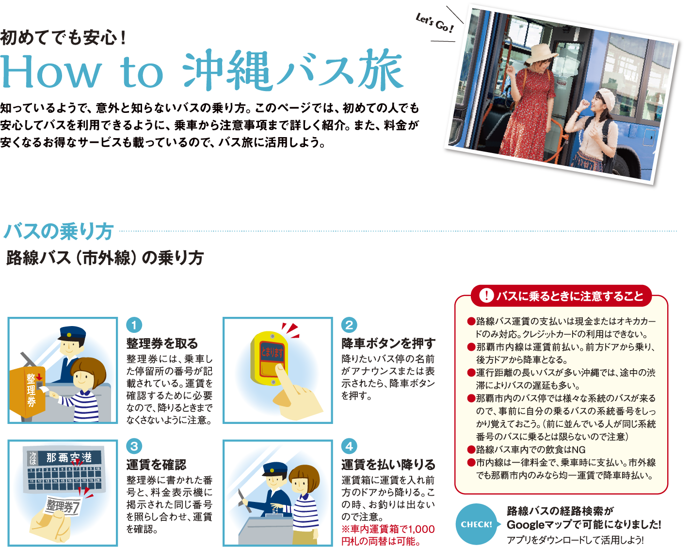 How to 沖縄バス旅 知っているようで、意外と知らないバスの乗り方。このページでは、初めての人でも安心してバスを利用できるように、乗車から注意事項まで詳しく紹介。また、料金が安くなるお得なサービスも載っているので、バス旅に活用しよう。　ー路線バス（市外線）の乗り方 1整理券を取る 2降車ボタンを押す 3運賃を確認 4運賃を払い降りる　―注意　●路線バス運賃の支払いは現金またはオキカカードのみ対応。クレジットカードの利用はできない。●那覇市内線は運賃前払い。前方ドアから乗り、後方ドアから降車となる。●運行距離の長いバスが多い沖縄では、途中の渋滞によりバスの遅延も多い。●那覇市内のバス停では様々な系統のバスが来るので、事前に自分の乗るバスの系統番号をしっかり覚えておこう。（前に並んでいる人が同じ系統番号のバスに乗るとは限らないので注意）●路線バス車内での飲食はNG●市内線は一律料金で、乗車時に支払い。市外線でも那覇市内のみなら均一運賃で降車時払い。