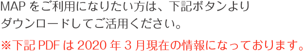 MAPをご利用になりたい方は、下記ボタンよりダウンロードしてご活用ください。※下記PDFは2020年3月現在の情報になっております。