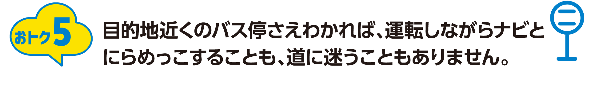 おトク5：目的地近くのバス停さえわかれば、運転しながらナビとにらめっこすることも、道に迷うこともありません。