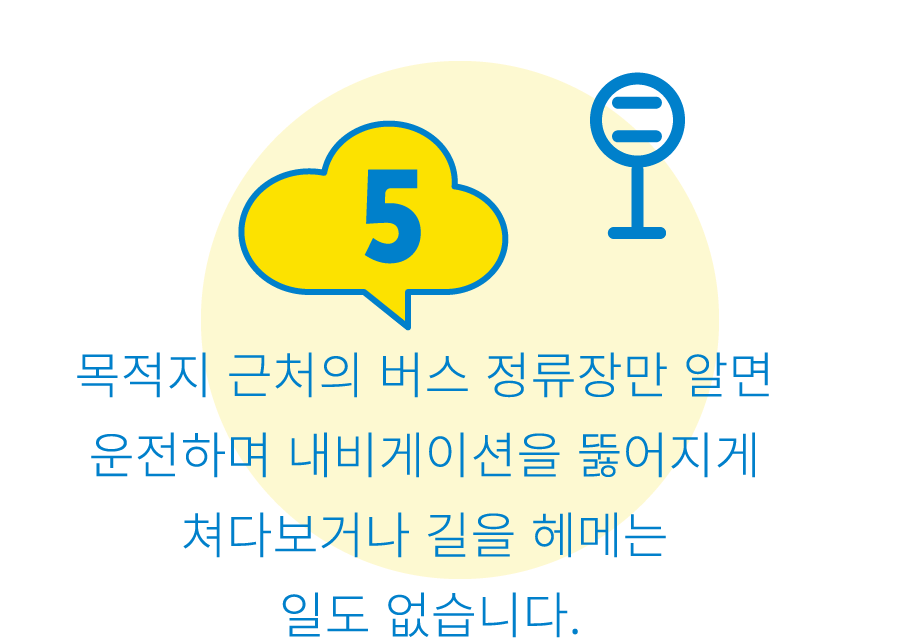 5:목적지 근처의 버스 정류장만 알면 운전하며 내비게이션을 뚫어지게 쳐다보거나 길을 헤메는 일도 없습니다.